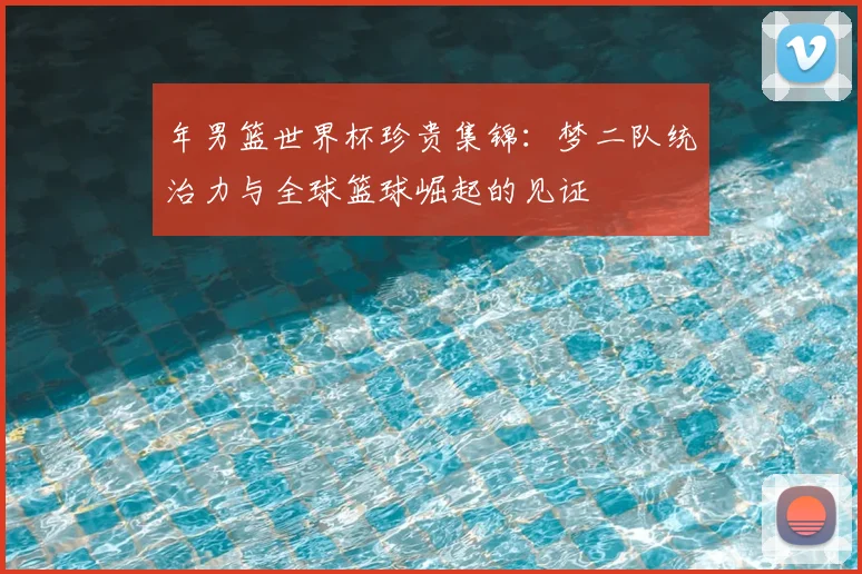 年男篮世界杯珍贵集锦:梦二队统治力与全球篮球崛起的见证