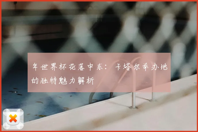 年世界杯花落中东：卡塔尔举办地的独特魅力解析
