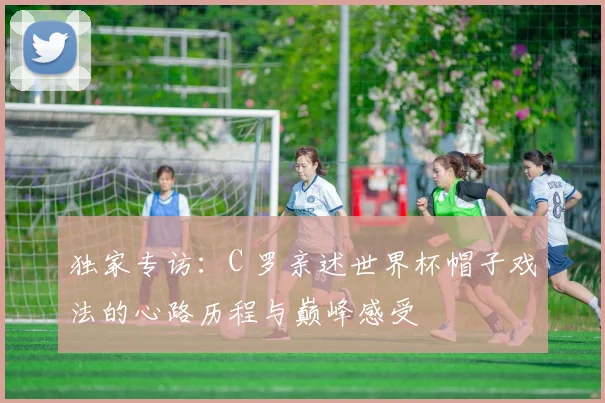 独家专访：C 罗亲述世界杯帽子戏法的心路历程与巅峰感受