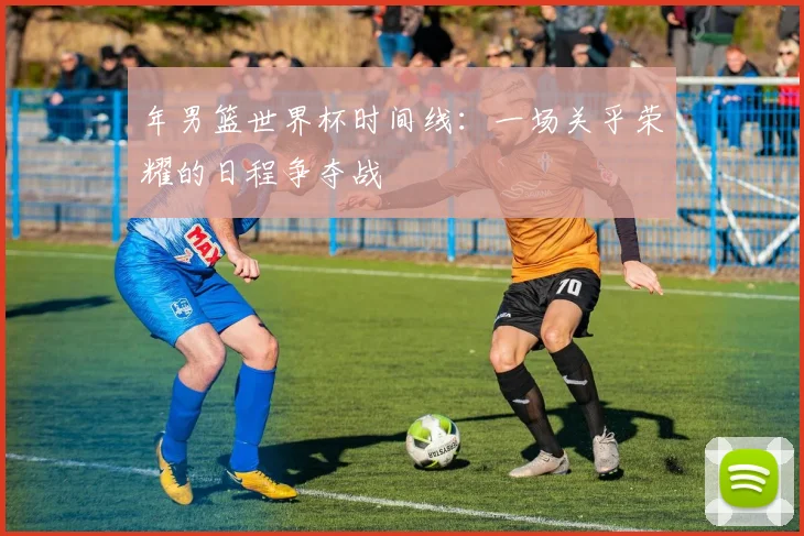 年男篮世界杯时间线:一场关乎荣耀的日程争夺战