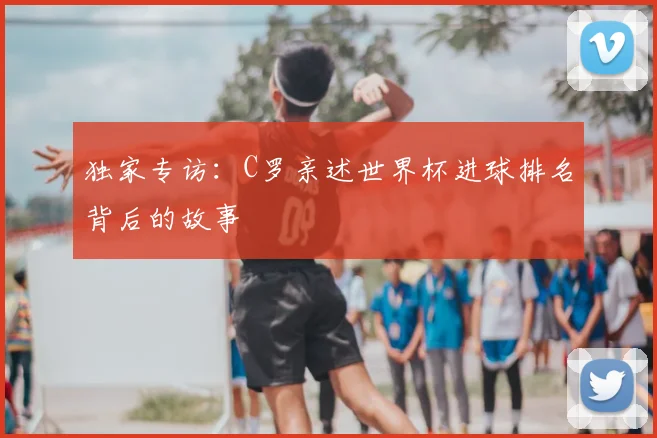 独家专访：C罗亲述世界杯进球排名背后的故事
