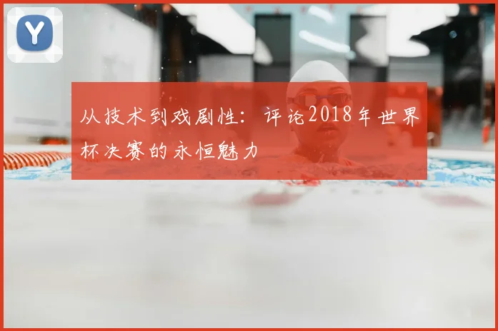 从技术到戏剧性：评论2018年世界杯决赛的永恒魅力
