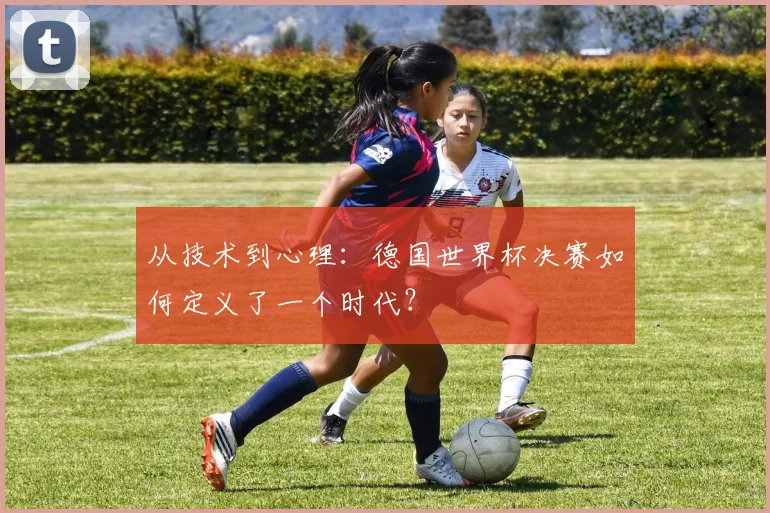 从技术到心理：德国世界杯决赛如何定义了一个时代？