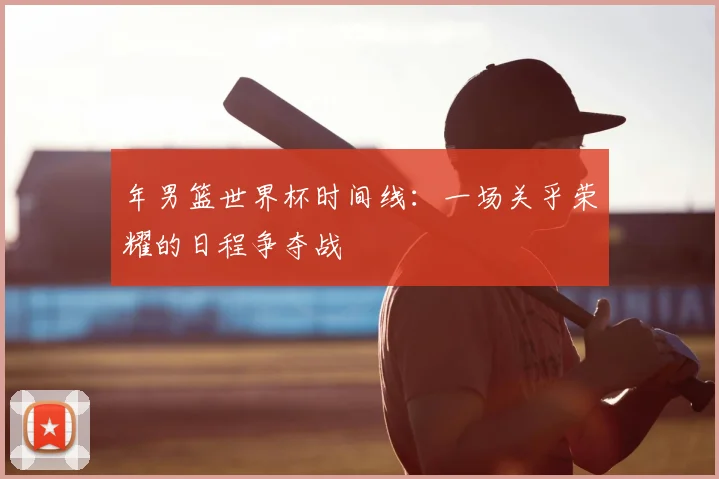 年男篮世界杯时间线:一场关乎荣耀的日程争夺战