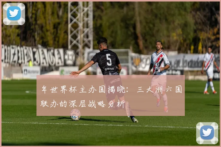 年世界杯主办国揭晓:三大洲六国联办的深层战略分析