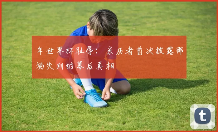 年世界杯耻辱：亲历者首次披露那场失利的幕后真相