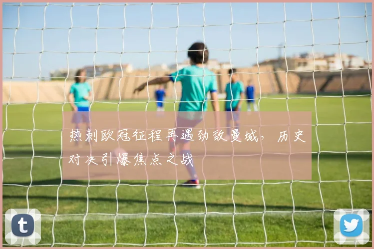 热刺欧冠征程再遇劲敌曼城，历史对决引爆焦点之战