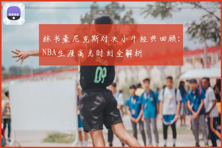 林书豪尼克斯对决小牛经典回顾：NBA生涯高光时刻全解析