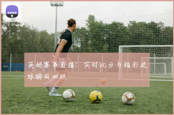 英超赛事直播：实时比分与精彩进球瞬间回顾