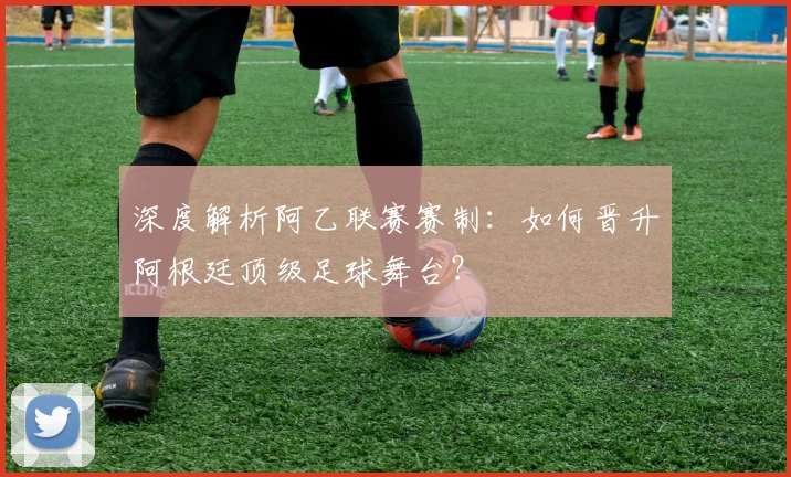 深度解析阿乙联赛赛制：如何晋升阿根廷顶级足球舞台？