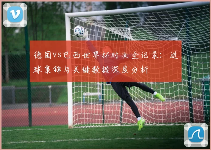 德国vs巴西世界杯对决全记录：进球集锦与关键数据深度分析